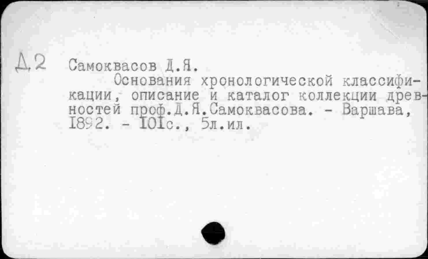 ﻿Д2 Самоквасов Д.Я.
Основания хронологической классификации, описание и каталог коллекции древ ностей проф.Д.Я.Самоквасова. - Варшава, 1892. - 101с., 5л.ил.